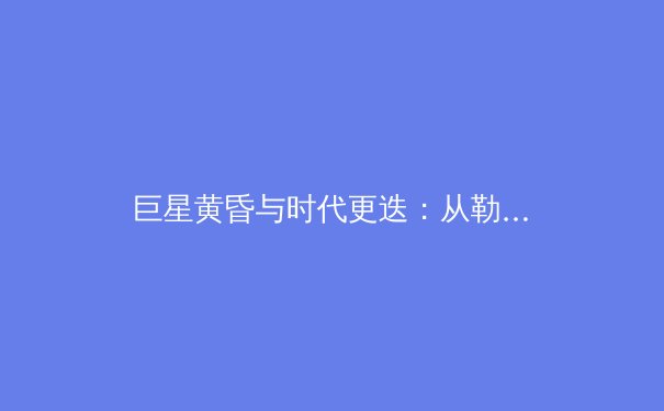 巨星黄昏与时代更迭：从勒布朗·詹姆斯看现代体育的传承与变革 - 3
