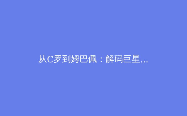 从C罗到姆巴佩：解码巨星转型期的体能管理与技术进化