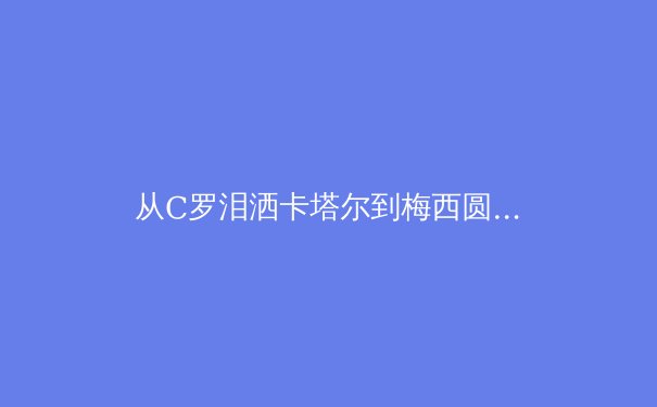 从C罗泪洒卡塔尔到梅西圆梦，深度解析老将时代终结与新王登基的体育哲学
